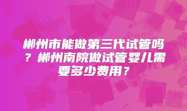 郴州市能做第三代试管吗？郴州南院做试管婴儿需要多少费用？