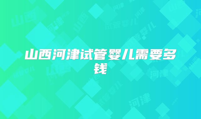 山西河津试管婴儿需要多钱