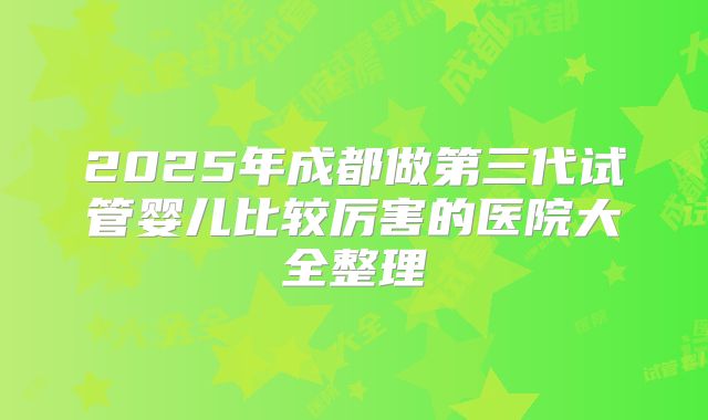 2025年成都做第三代试管婴儿比较厉害的医院大全整理