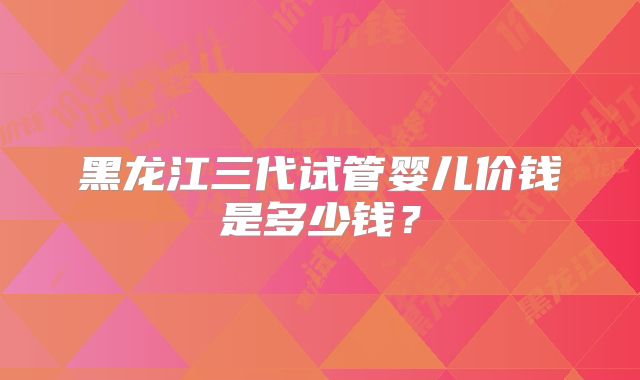 黑龙江三代试管婴儿价钱是多少钱?