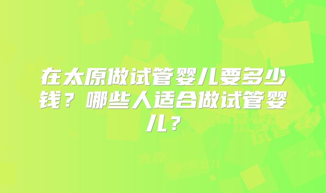 在太原做试管婴儿要多少钱?哪些人适合做试管婴儿?