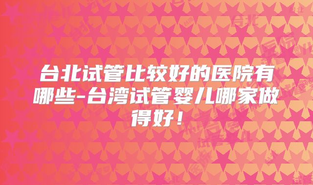 台北试管比较好的医院有哪些-台湾试管婴儿哪家做得好！