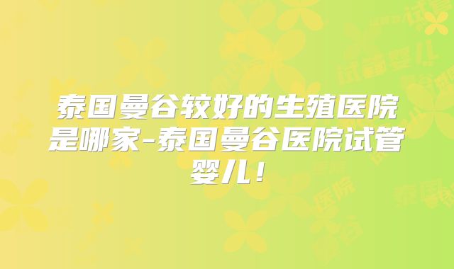 泰国曼谷较好的生殖医院是哪家-泰国曼谷医院试管婴儿！
