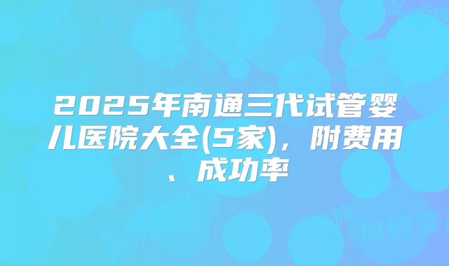 2025年南通三代试管婴儿医院大全(5家)，附费用、成功率