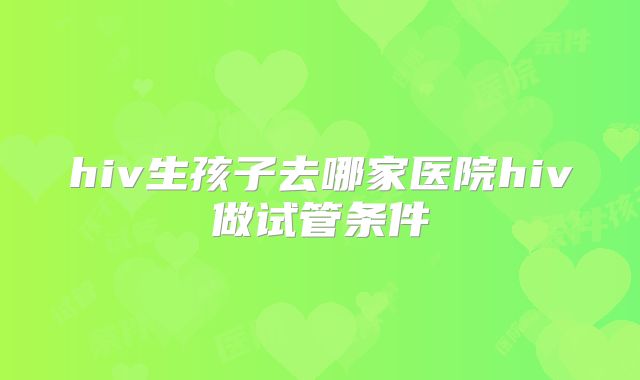 hiv生孩子去哪家医院hiv做试管条件