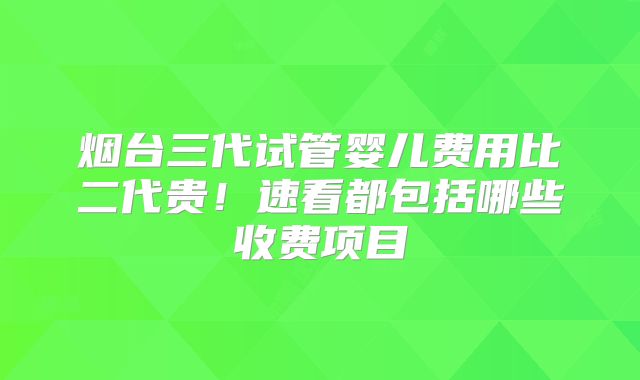 烟台三代试管婴儿费用比二代贵！速看都包括哪些收费项目