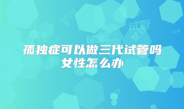 孤独症可以做三代试管吗女性怎么办