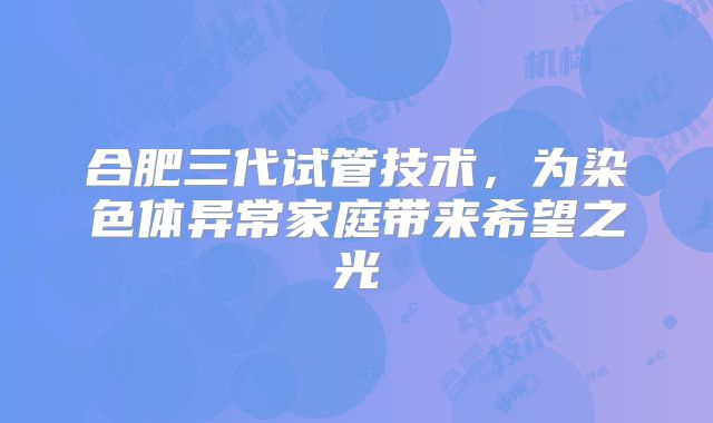 合肥三代试管技术，为染色体异常家庭带来希望之光