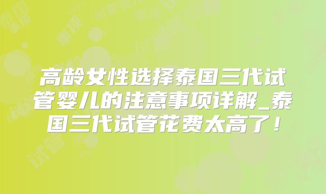 高龄女性选择泰国三代试管婴儿的注意事项详解_泰国三代试管花费太高了！