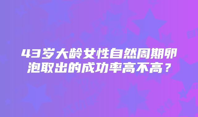 43岁大龄女性自然周期卵泡取出的成功率高不高?