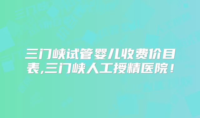 三门峡试管婴儿收费价目表,三门峡人工授精医院！