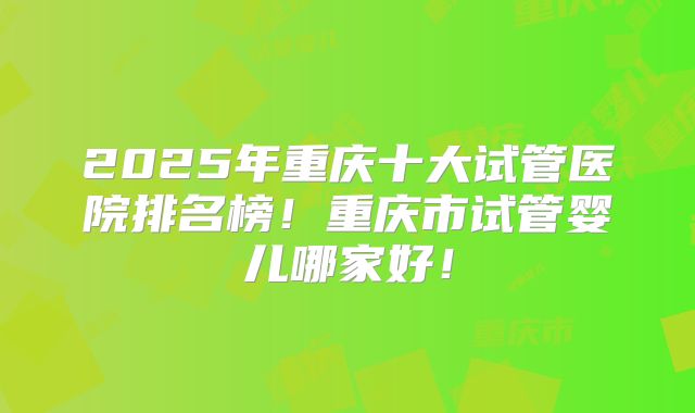 2025年重庆十大试管医院排名榜!重庆市试管婴儿哪家好!