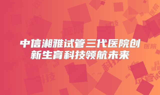中信湘雅试管三代医院创新生育科技领航未来