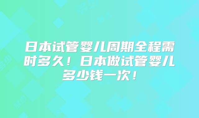 日本试管婴儿周期全程需时多久!日本做试管婴儿多少钱一次!