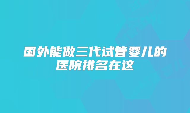 国外能做三代试管婴儿的医院排名在这