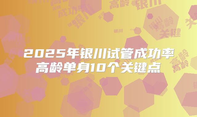 2025年银川试管成功率高龄单身10个关键点