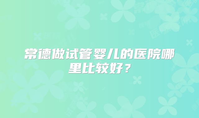 常德做试管婴儿的医院哪里比较好？