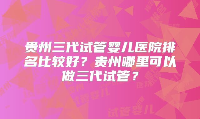 贵州三代试管婴儿医院排名比较好？贵州哪里可以做三代试管？