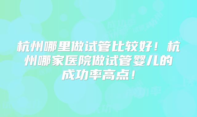 杭州哪里做试管比较好!杭州哪家医院做试管婴儿的成功率高点!