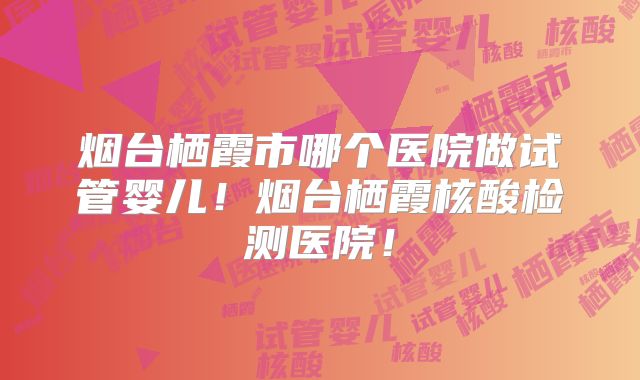 烟台栖霞市哪个医院做试管婴儿！烟台栖霞核酸检测医院！