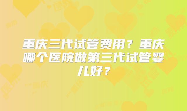重庆三代试管费用？重庆哪个医院做第三代试管婴儿好？