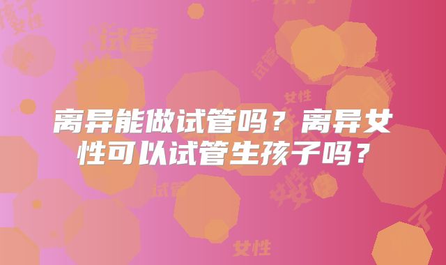 离异能做试管吗?离异女性可以试管生孩子吗?