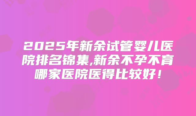 2025年新余试管婴儿医院排名锦集,新余不孕不育哪家医院医得比较好!