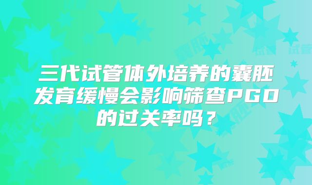 三代试管体外培养的囊胚发育缓慢会影响筛查PGD的过关率吗?