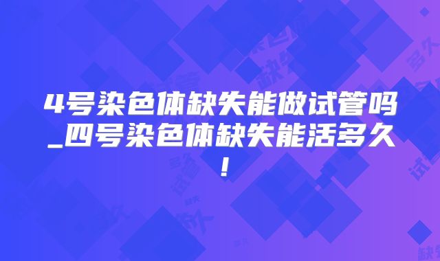 4号染色体缺失能做试管吗_四号染色体缺失能活多久!