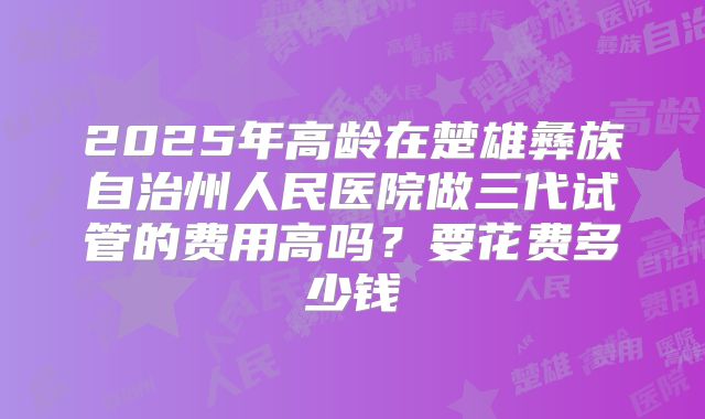 2025年高龄在楚雄彝族自治州人民医院做三代试管的费用高吗?要花费多少钱