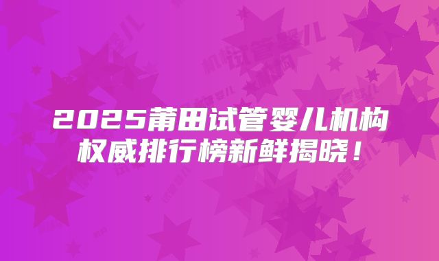 2025莆田试管婴儿机构权威排行榜新鲜揭晓！