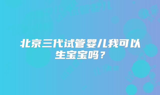 北京三代试管婴儿我可以生宝宝吗？