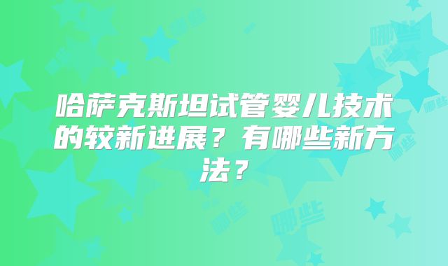 哈萨克斯坦试管婴儿技术的较新进展？有哪些新方法？