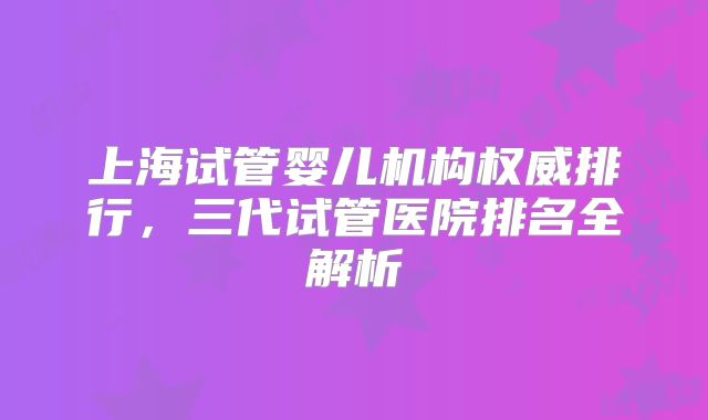 上海试管婴儿机构权威排行，三代试管医院排名全解析