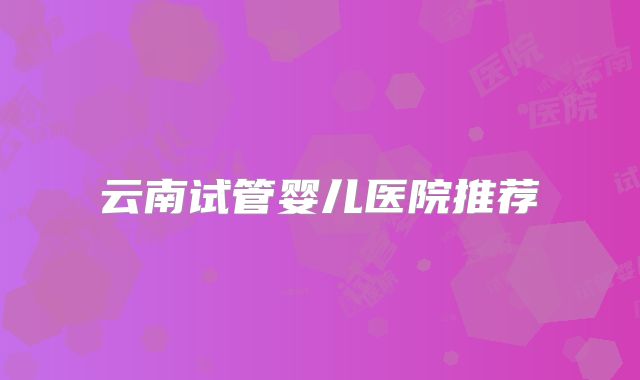 云南试管婴儿医院推荐