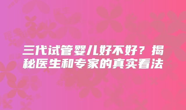 三代试管婴儿好不好？揭秘医生和专家的真实看法