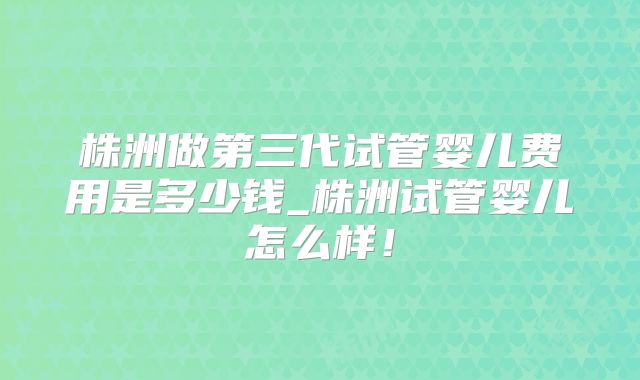 株洲做第三代试管婴儿费用是多少钱_株洲试管婴儿怎么样！