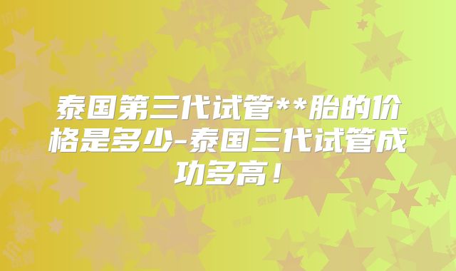 泰国第三代试管**胎的价格是多少-泰国三代试管成功多高!