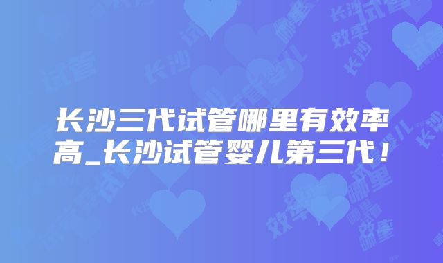 长沙三代试管哪里有效率高_长沙试管婴儿第三代！