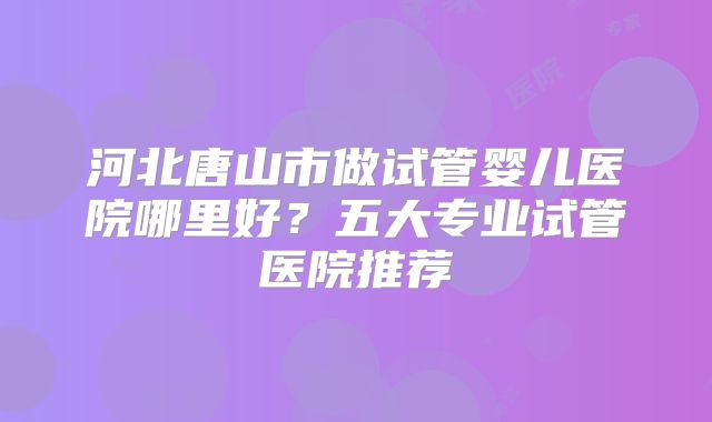 河北唐山市做试管婴儿医院哪里好？五大专业试管医院推荐