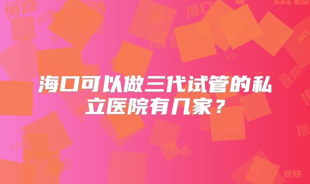 海口可以做三代试管的私立医院有几家？