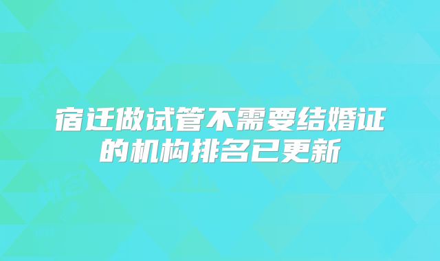 宿迁做试管不需要结婚证的机构排名已更新
