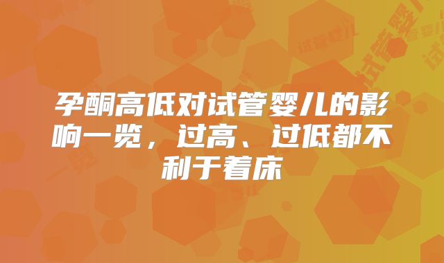 孕酮高低对试管婴儿的影响一览,过高、过低都不利于着床