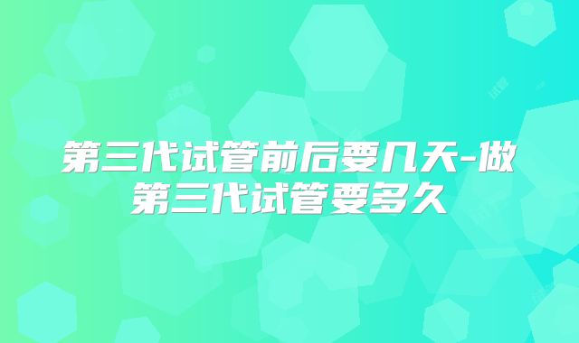 第三代试管前后要几天-做第三代试管要多久