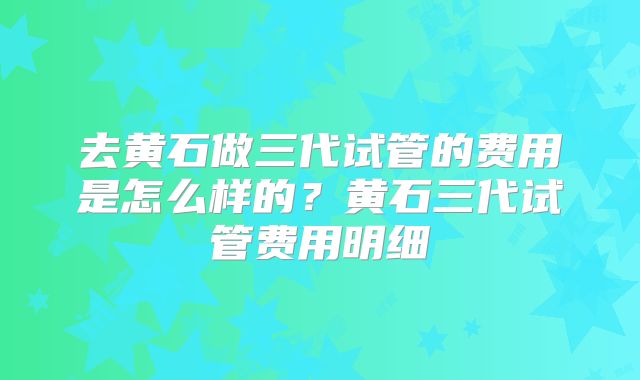 去黄石做三代试管的费用是怎么样的?黄石三代试管费用明细