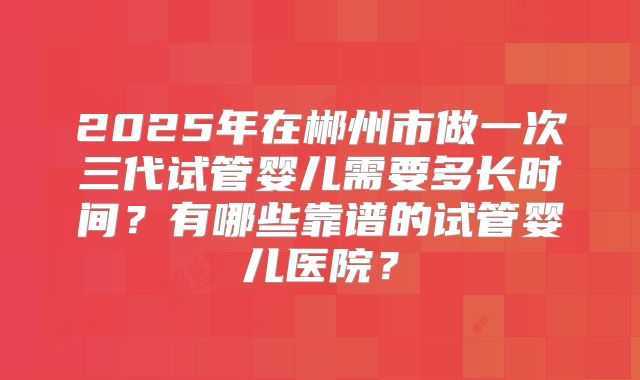 2025年在郴州市做一次三代试管婴儿需要多长时间?有哪些靠谱的试管婴儿医院?