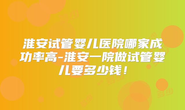 淮安试管婴儿医院哪家成功率高-淮安一院做试管婴儿要多少钱！