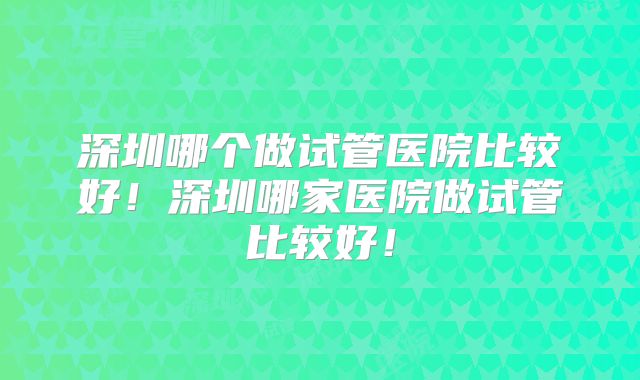 深圳哪个做试管医院比较好!深圳哪家医院做试管比较好!