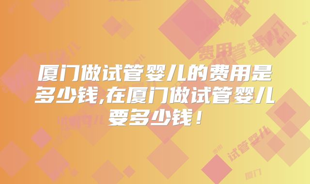 厦门做试管婴儿的费用是多少钱,在厦门做试管婴儿要多少钱！