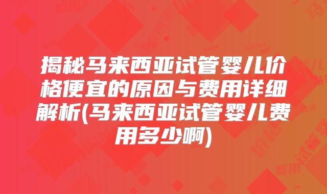 揭秘马来西亚试管婴儿价格便宜的原因与费用详细解析(马来西亚试管婴儿费用多少啊)